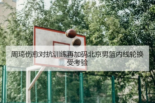 周琦伤愈对抗训练再加码北京男篮内线轮换受考验